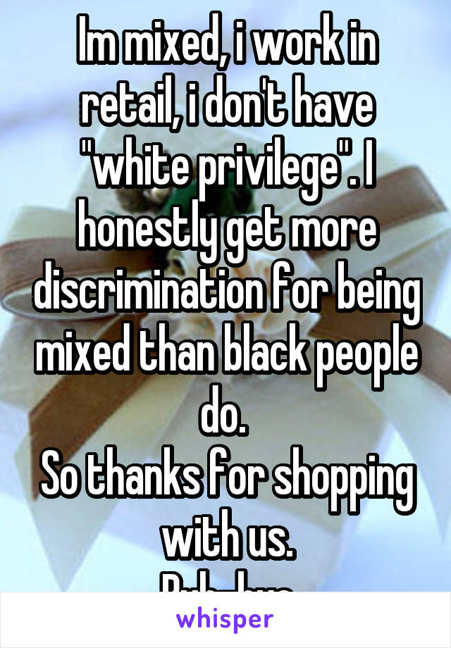 Im mixed, i work in retail, i don't have "white privilege". I honestly get more discrimination for being mixed than black people do. 
So thanks for shopping with us.
Buh-bye