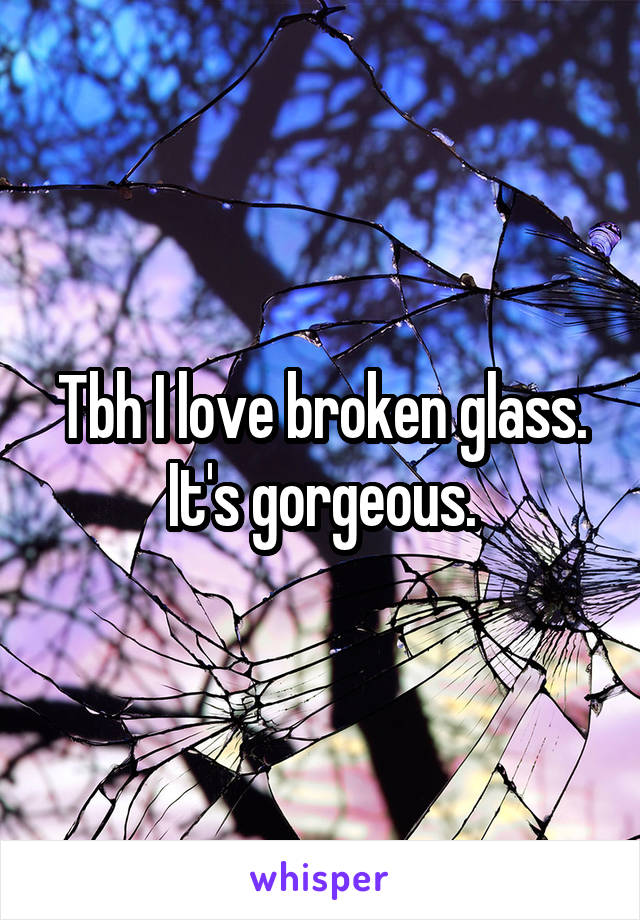 Tbh I love broken glass. It's gorgeous.