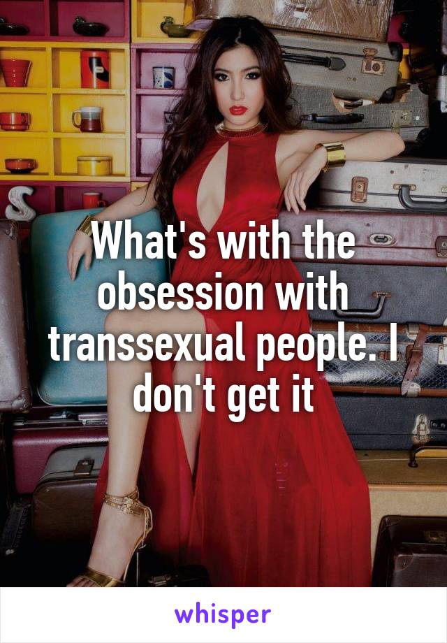 What's with the obsession with transsexual people. I don't get it