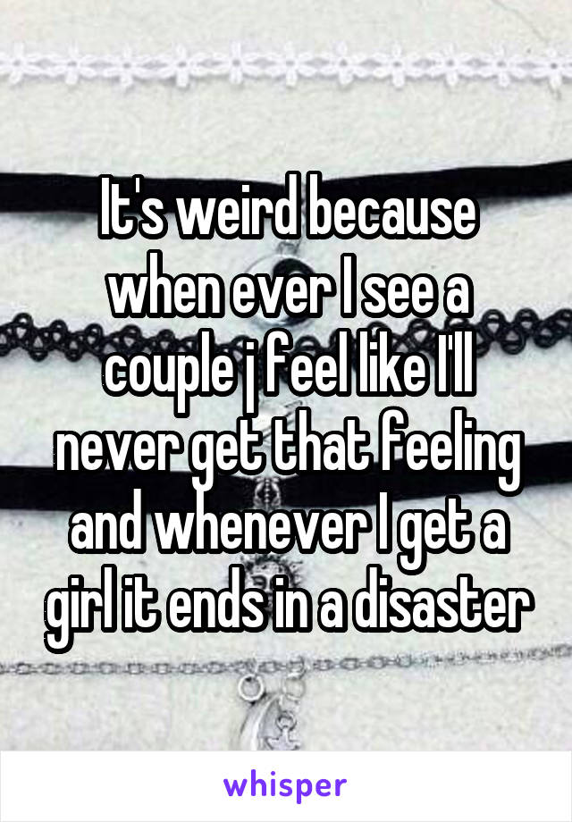 It's weird because when ever I see a couple j feel like I'll never get that feeling and whenever I get a girl it ends in a disaster