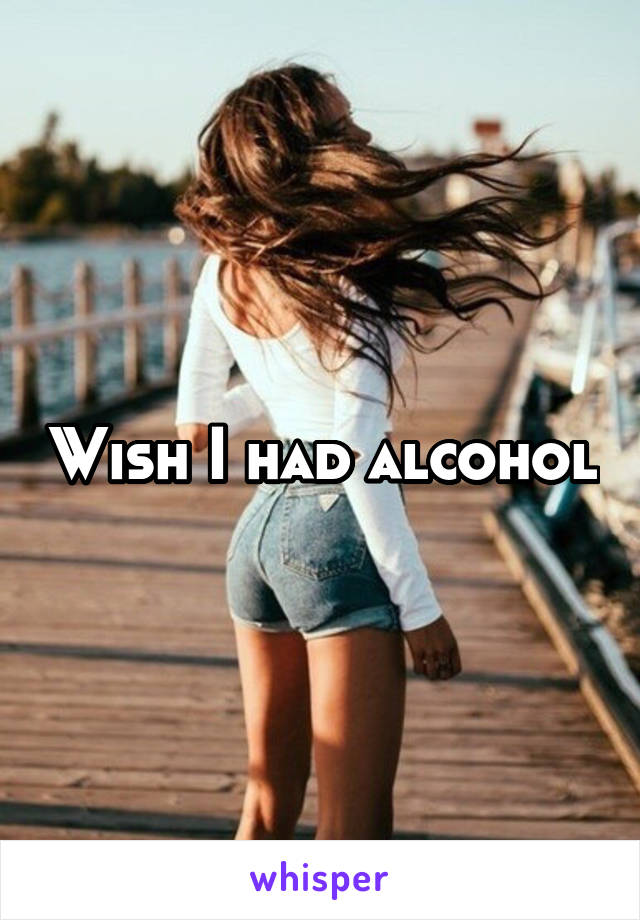 Wish I had alcohol