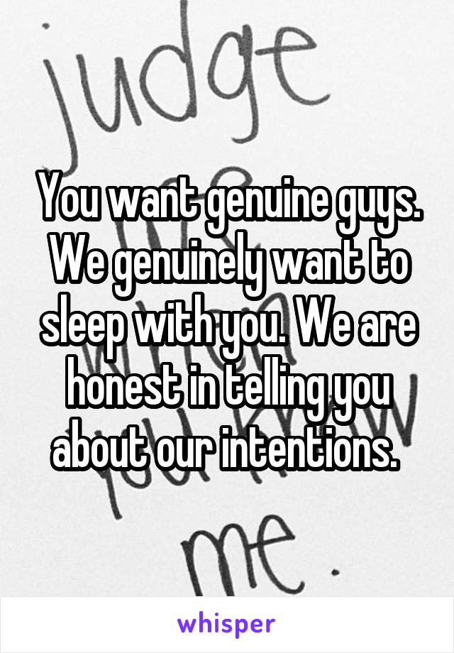 You want genuine guys. We genuinely want to sleep with you. We are honest in telling you about our intentions. 