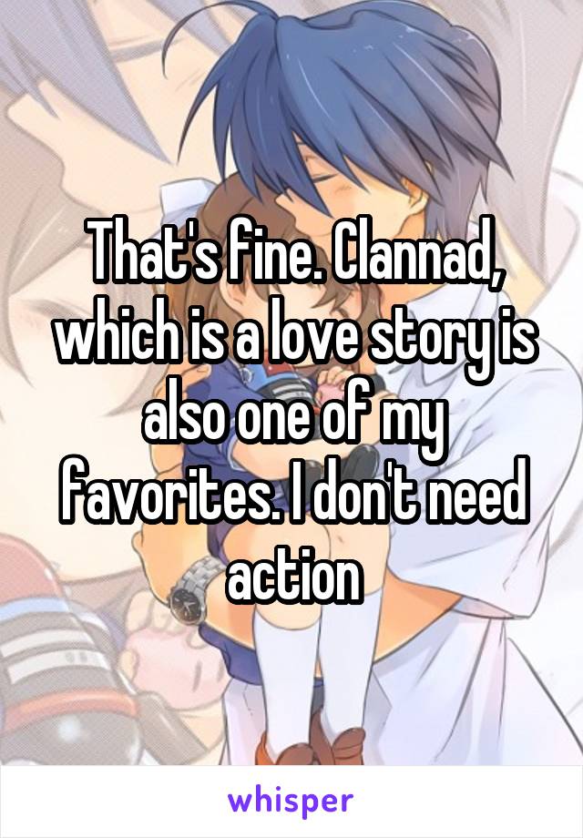 That's fine. Clannad, which is a love story is also one of my favorites. I don't need action