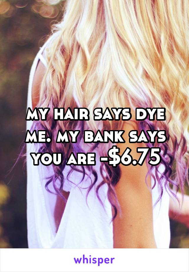 my hair says dye me. my bank says you are -$6.75