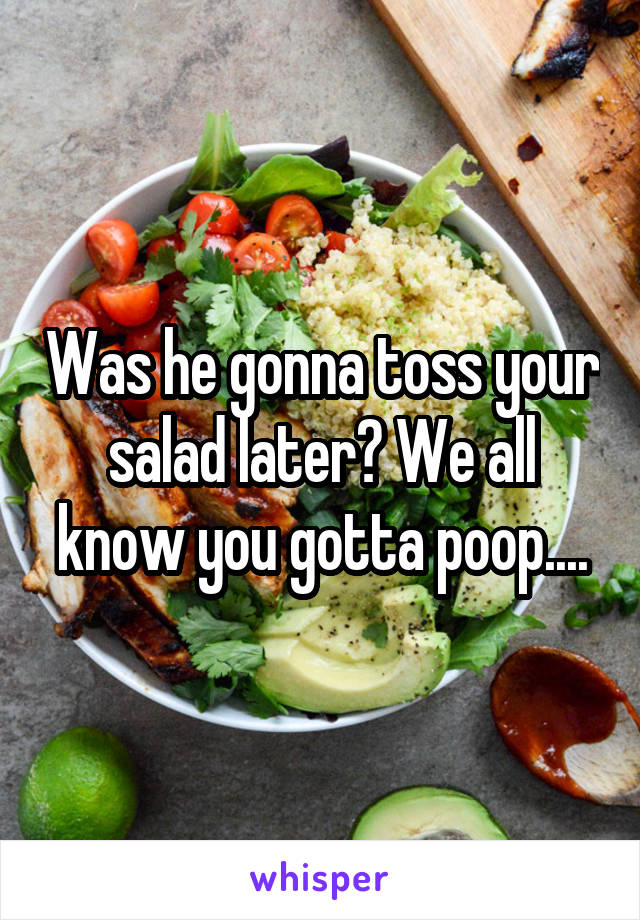 Was he gonna toss your salad later? We all know you gotta poop....