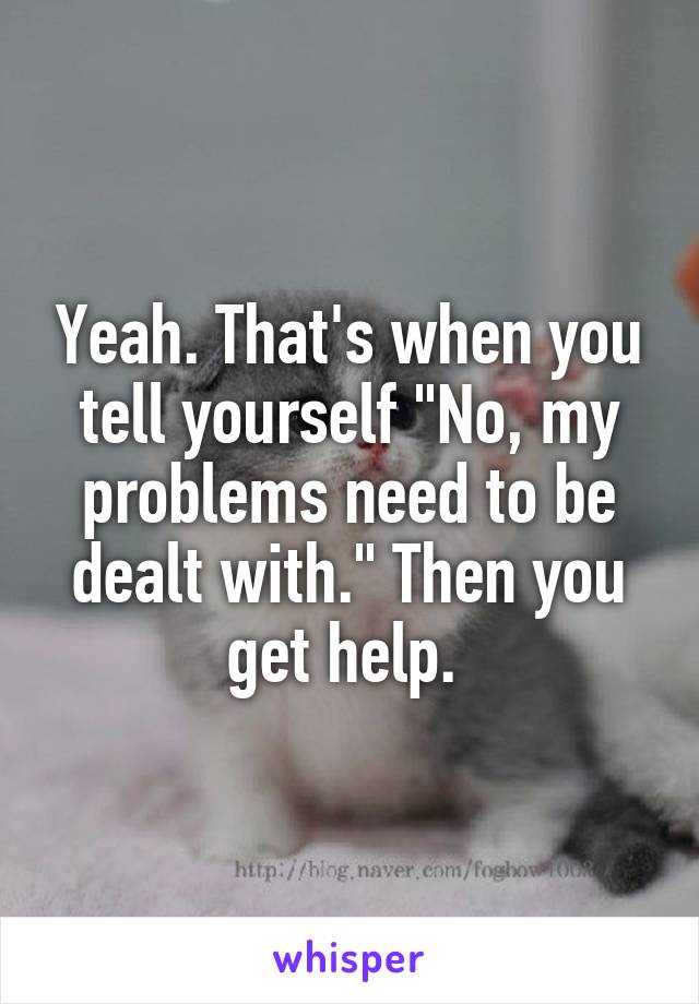 Yeah. That's when you tell yourself "No, my problems need to be dealt with." Then you get help. 