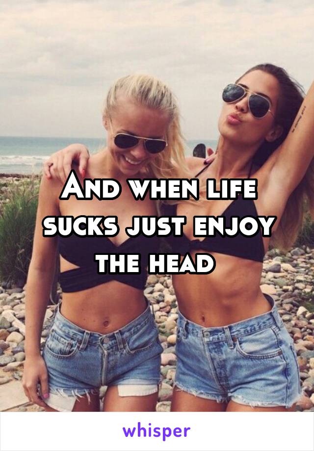 And when life sucks just enjoy the head 
