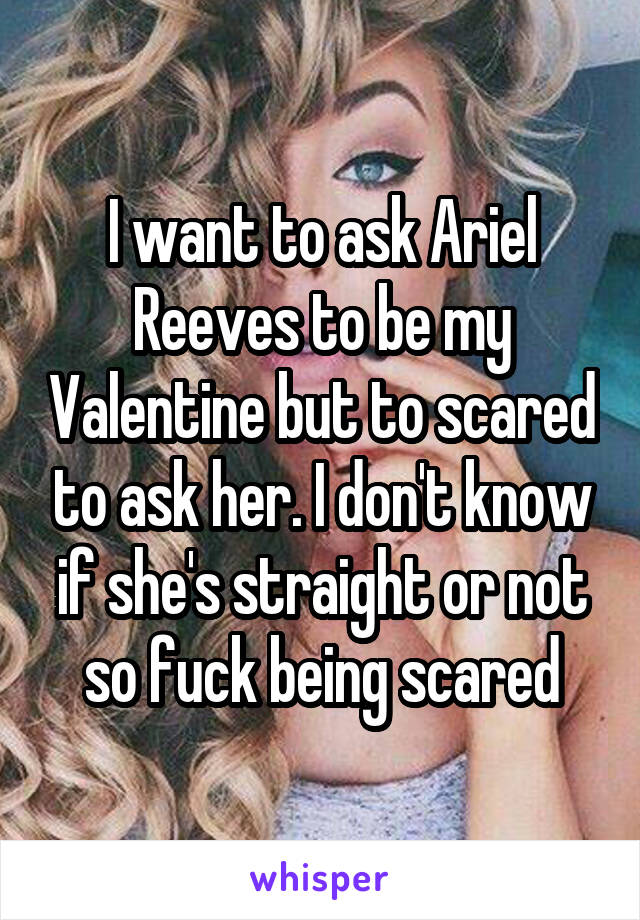 I want to ask Ariel Reeves to be my Valentine but to scared to ask her. I don't know if she's straight or not so fuck being scared