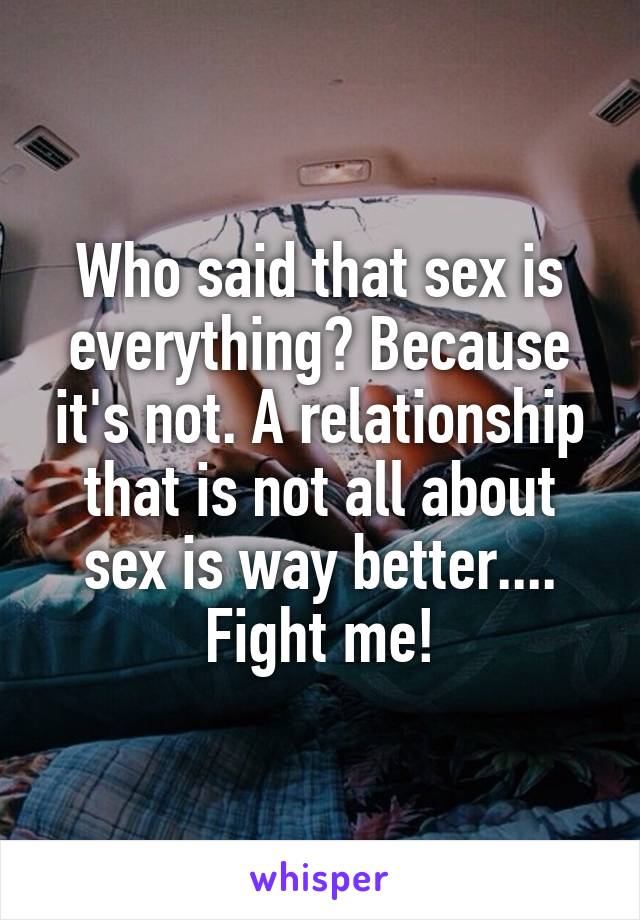 Who said that sex is everything? Because it's not. A relationship that is not all about sex is way better.... Fight me!
