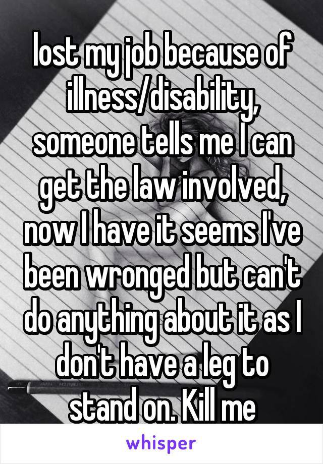 lost my job because of illness/disability, someone tells me I can get the law involved, now I have it seems I've been wronged but can't do anything about it as I don't have a leg to stand on. Kill me