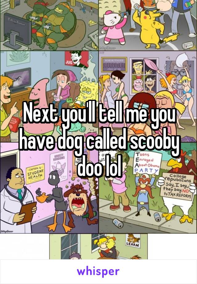 Next you'll tell me you have dog called scooby doo lol