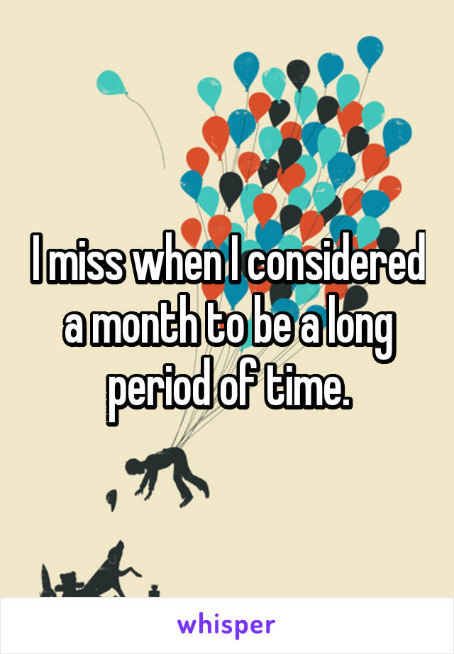 I miss when I considered a month to be a long period of time.