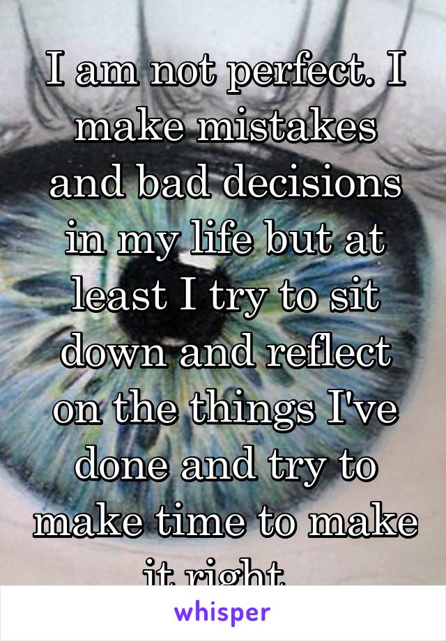 I am not perfect. I make mistakes and bad decisions in my life but at least I try to sit down and reflect on the things I've done and try to make time to make it right. 
