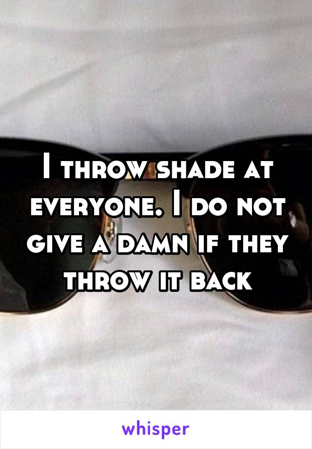 I throw shade at everyone. I do not give a damn if they throw it back