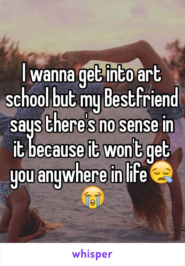 I wanna get into art school but my Bestfriend says there's no sense in it because it won't get you anywhere in life😪😭