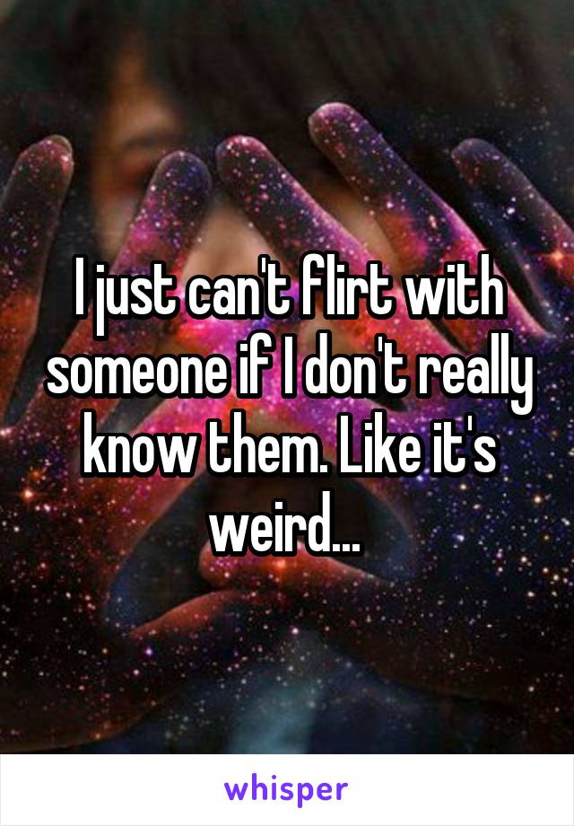 I just can't flirt with someone if I don't really know them. Like it's weird... 