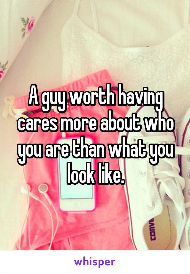 A guy worth having cares more about who you are than what you look like.
