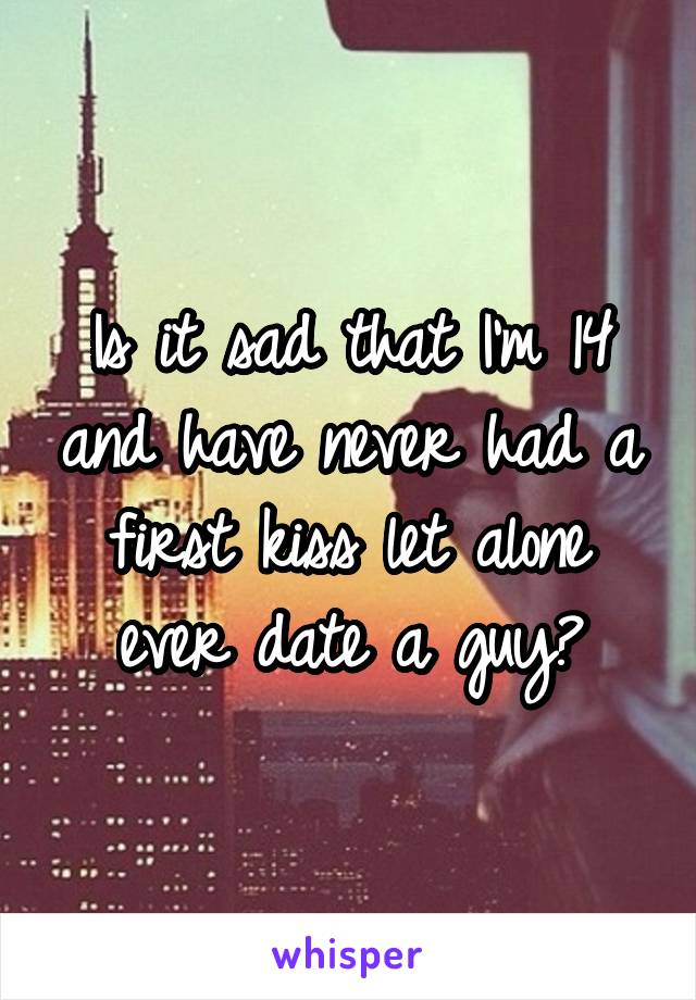 Is it sad that I'm 14 and have never had a first kiss let alone ever date a guy?