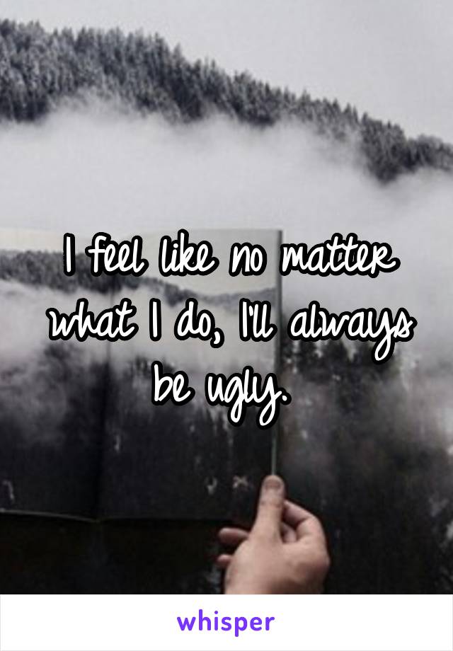 I feel like no matter what I do, I'll always be ugly. 