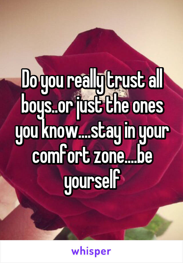 Do you really trust all boys..or just the ones you know....stay in your comfort zone....be yourself