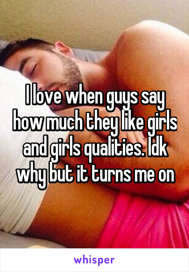 I love when guys say how much they like girls and girls qualities. Idk why but it turns me on