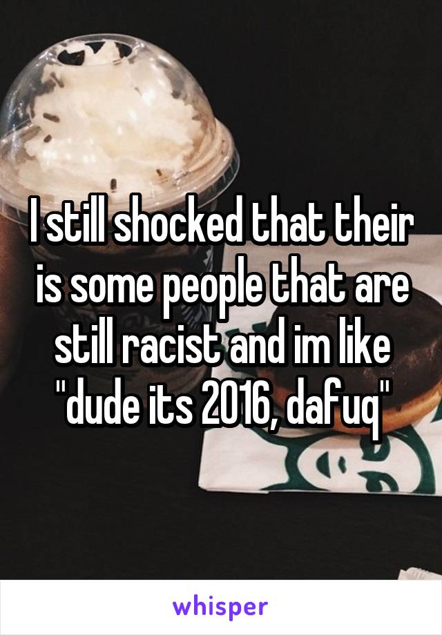 I still shocked that their is some people that are still racist and im like "dude its 2016, dafuq"