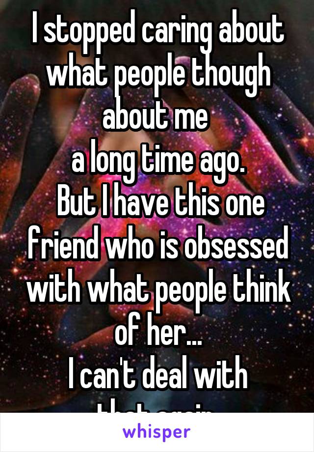 I stopped caring about what people though about me 
a long time ago.
 But I have this one friend who is obsessed with what people think of her...
 I can't deal with 
that again.