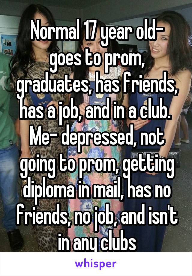 Normal 17 year old- goes to prom, graduates, has friends, has a job, and in a club. 
Me- depressed, not going to prom, getting diploma in mail, has no friends, no job, and isn't in any clubs