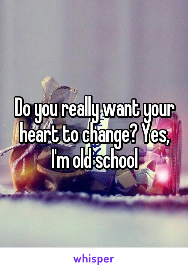 Do you really want your heart to change? Yes, I'm old school