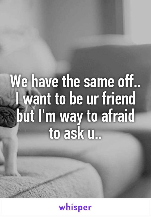 We have the same off.. I want to be ur friend but I'm way to afraid to ask u..