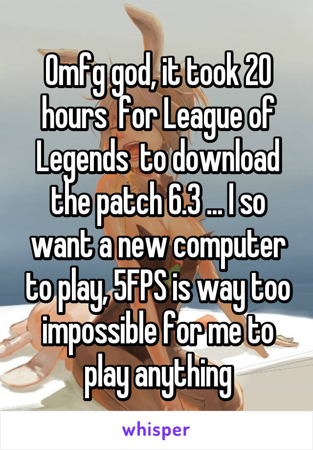 Omfg god, it took 20 hours  for League of Legends  to download the patch 6.3 ... I so want a new computer to play, 5FPS is way too impossible for me to play anything