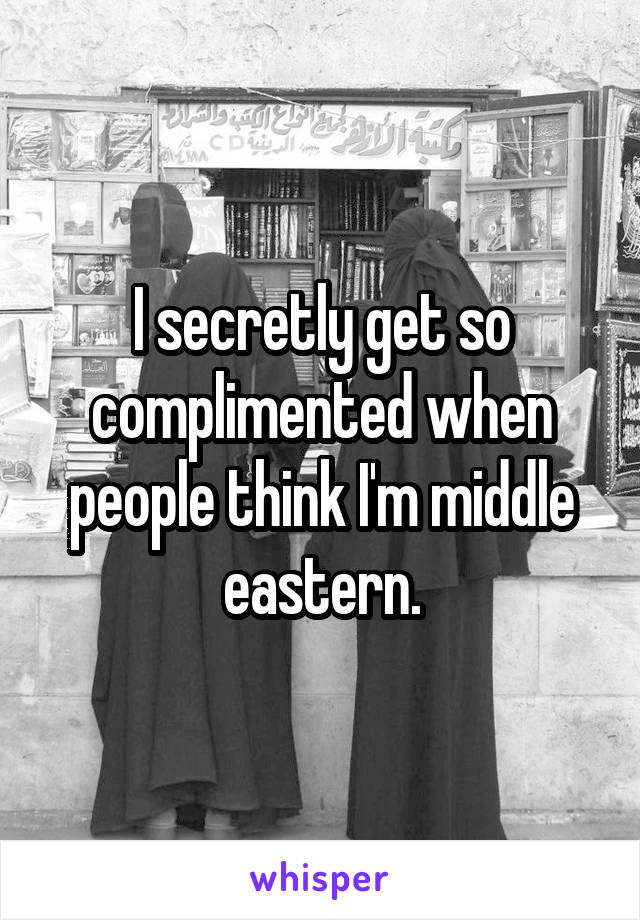 I secretly get so complimented when people think I'm middle eastern.