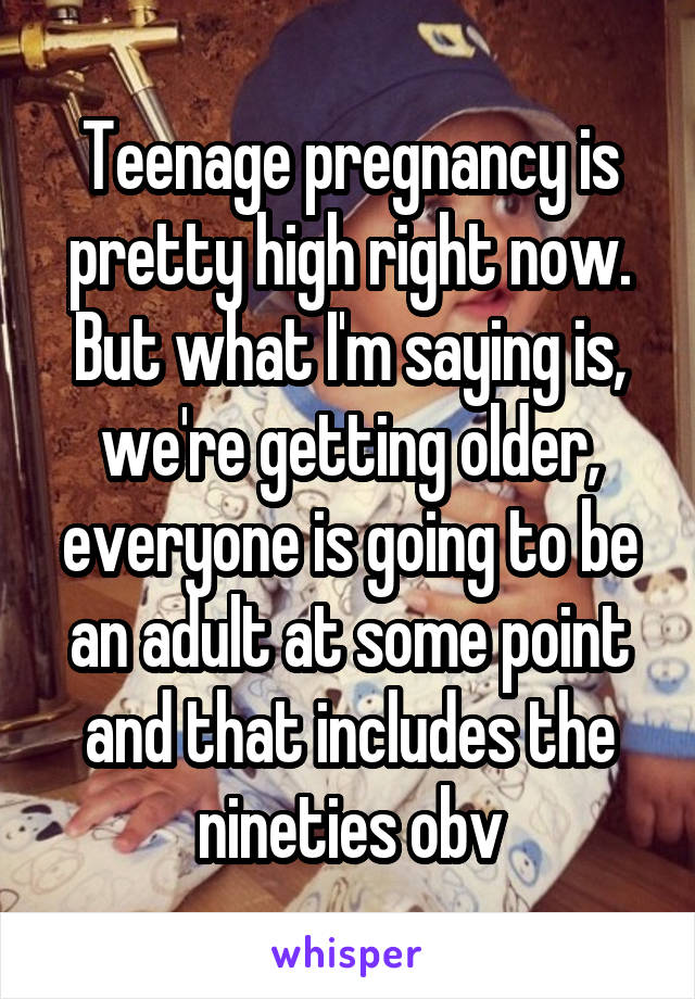 Teenage pregnancy is pretty high right now. But what I'm saying is, we're getting older, everyone is going to be an adult at some point and that includes the nineties obv