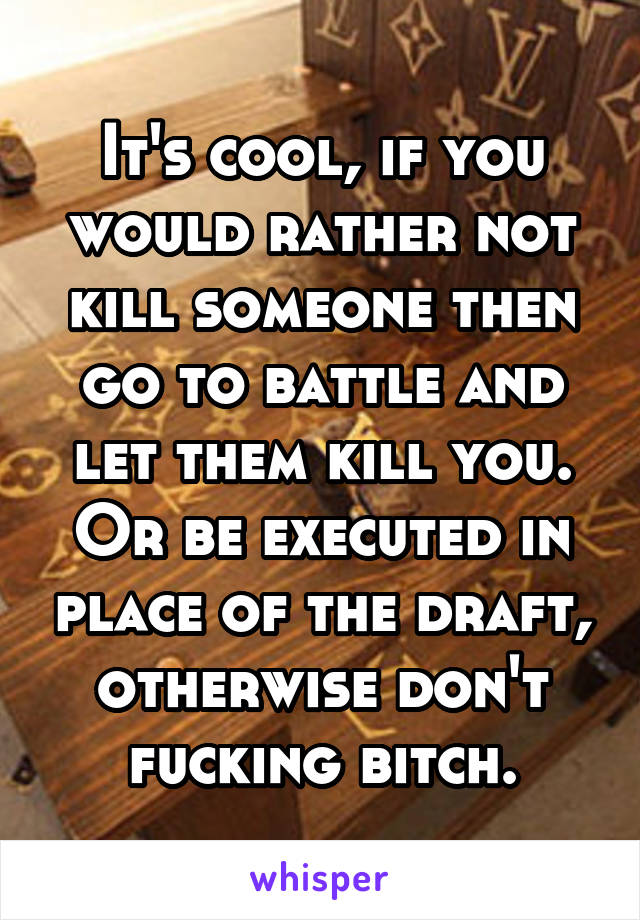 It's cool, if you would rather not kill someone then go to battle and let them kill you. Or be executed in place of the draft, otherwise don't fucking bitch.