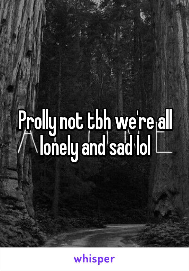 Prolly not tbh we're all lonely and sad lol