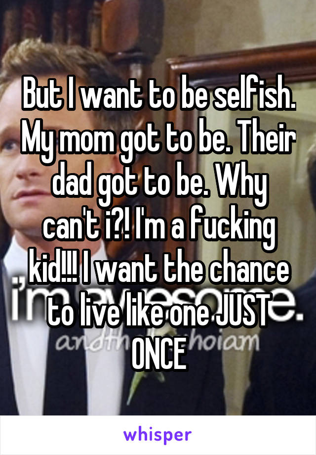 But I want to be selfish. My mom got to be. Their dad got to be. Why can't i?! I'm a fucking kid!!! I want the chance to live like one JUST ONCE