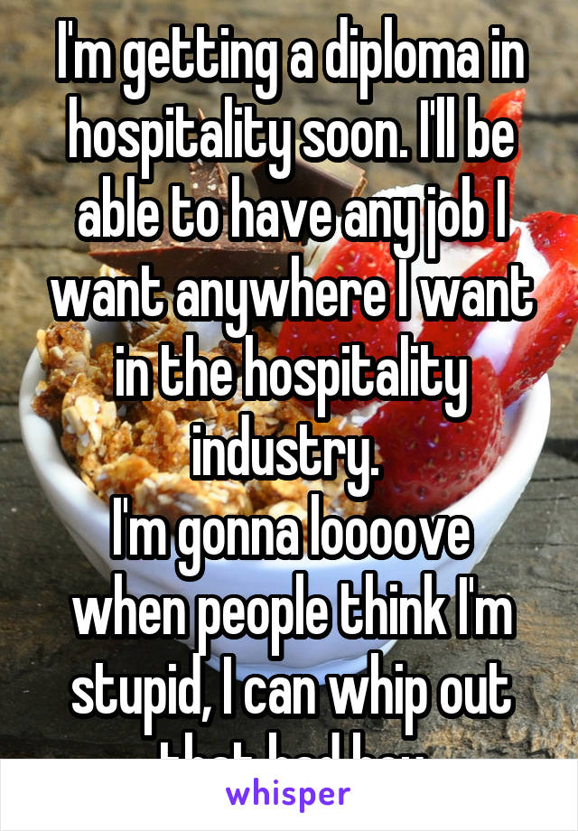 I'm getting a diploma in hospitality soon. I'll be able to have any job I want anywhere I want in the hospitality industry. 
I'm gonna loooove when people think I'm stupid, I can whip out that bad boy