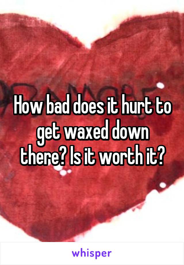 How bad does it hurt to get waxed down there? Is it worth it?