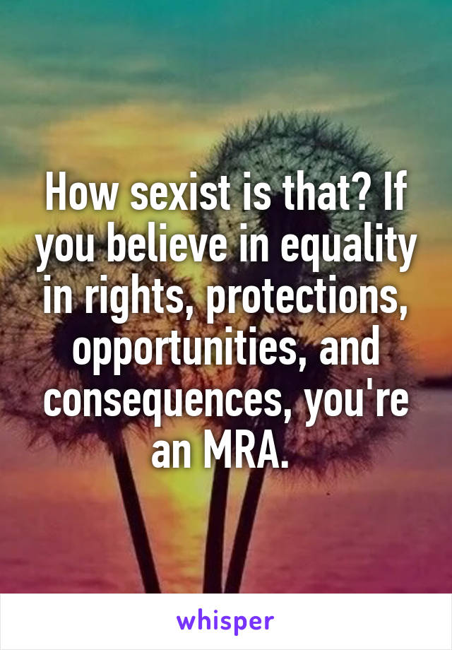 How sexist is that? If you believe in equality in rights, protections, opportunities, and consequences, you're an MRA. 