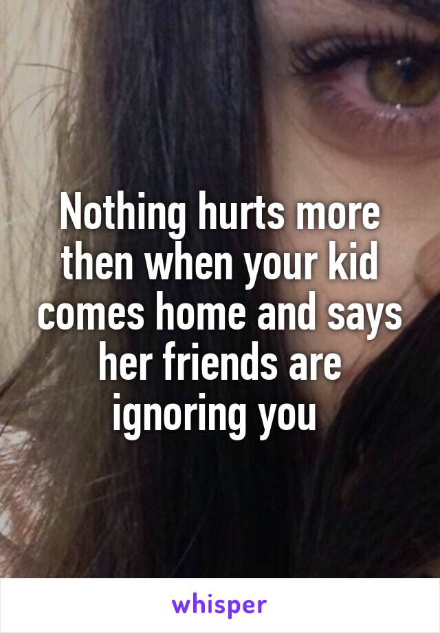 Nothing hurts more then when your kid comes home and says her friends are ignoring you 