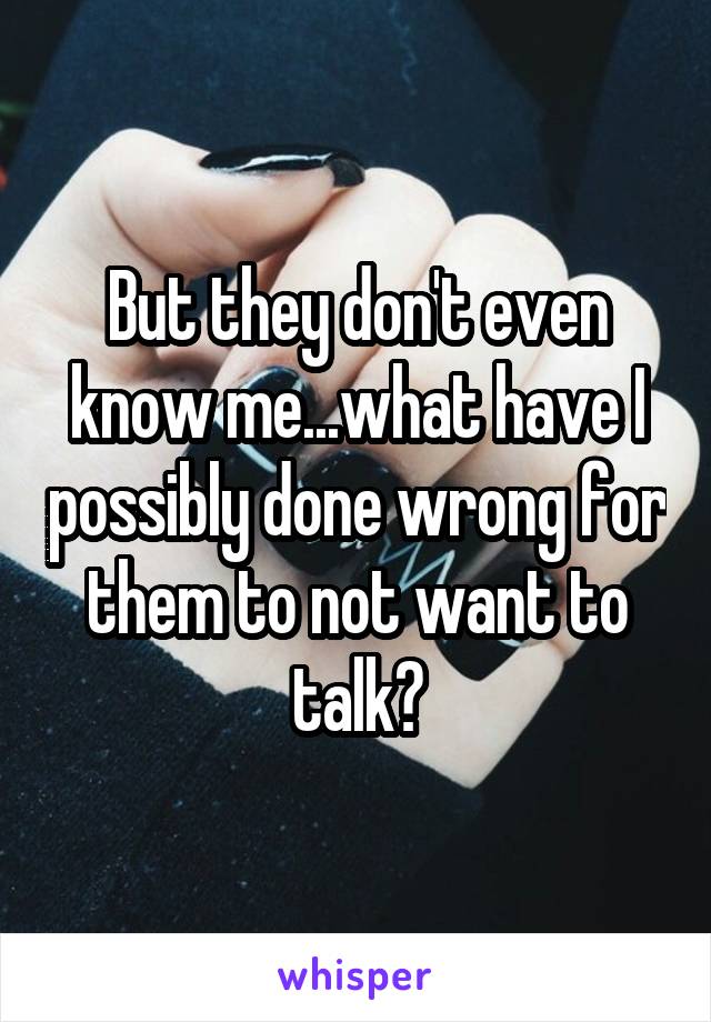 But they don't even know me...what have I possibly done wrong for them to not want to talk?