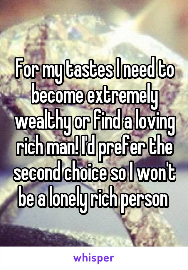 For my tastes I need to become extremely wealthy or find a loving rich man! I'd prefer the second choice so I won't be a lonely rich person 