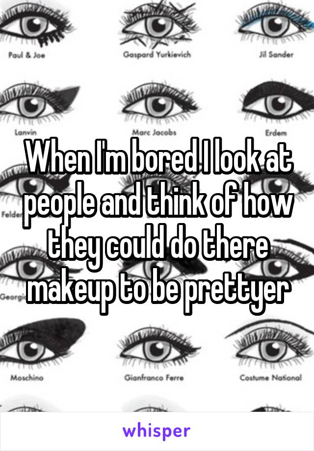 When I'm bored I look at people and think of how they could do there makeup to be prettyer