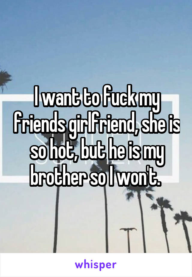 I want to fuck my friends girlfriend, she is so hot, but he is my brother so I won't. 