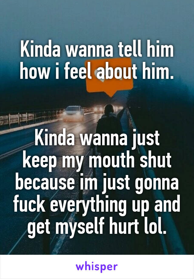 Kinda wanna tell him how i feel about him.


Kinda wanna just keep my mouth shut because im just gonna fuck everything up and get myself hurt lol.