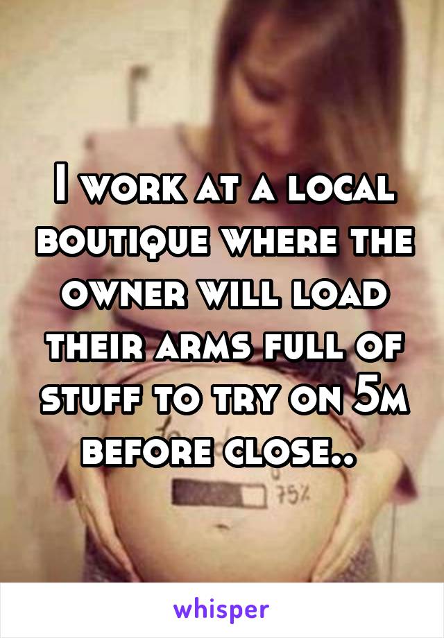 I work at a local boutique where the owner will load their arms full of stuff to try on 5m before close.. 