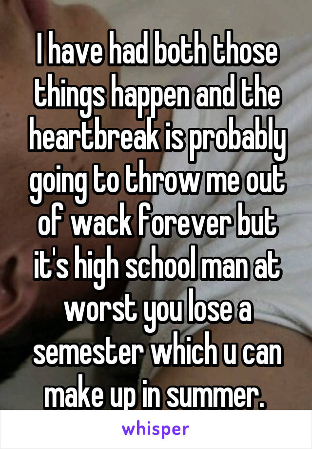 I have had both those things happen and the heartbreak is probably going to throw me out of wack forever but it's high school man at worst you lose a semester which u can make up in summer. 