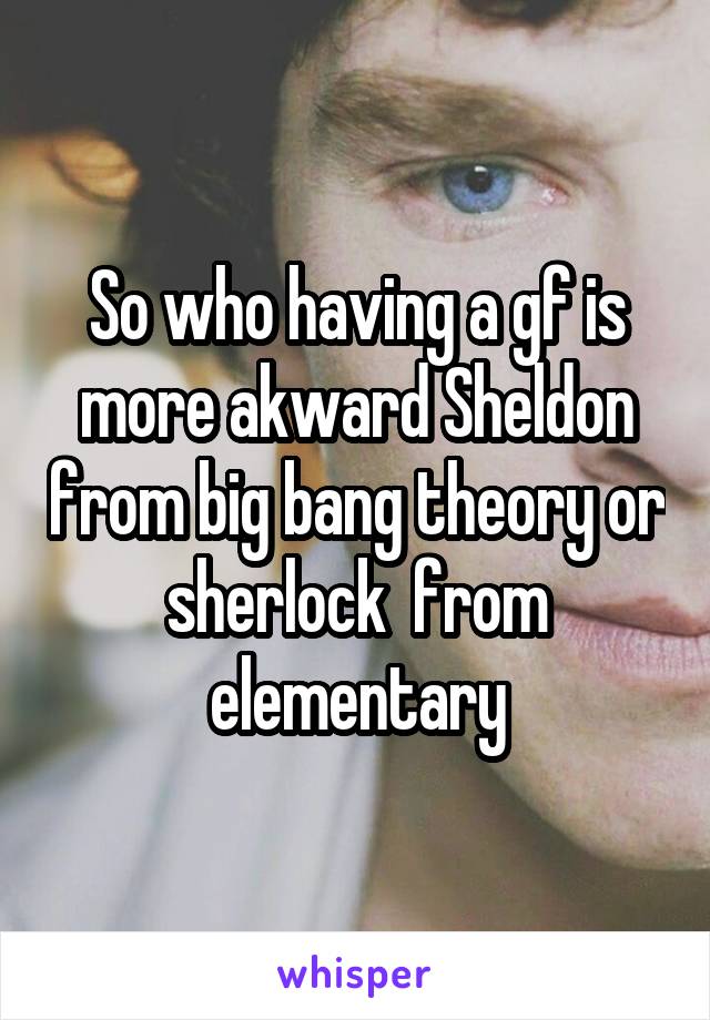 So who having a gf is more akward Sheldon from big bang theory or sherlock  from elementary