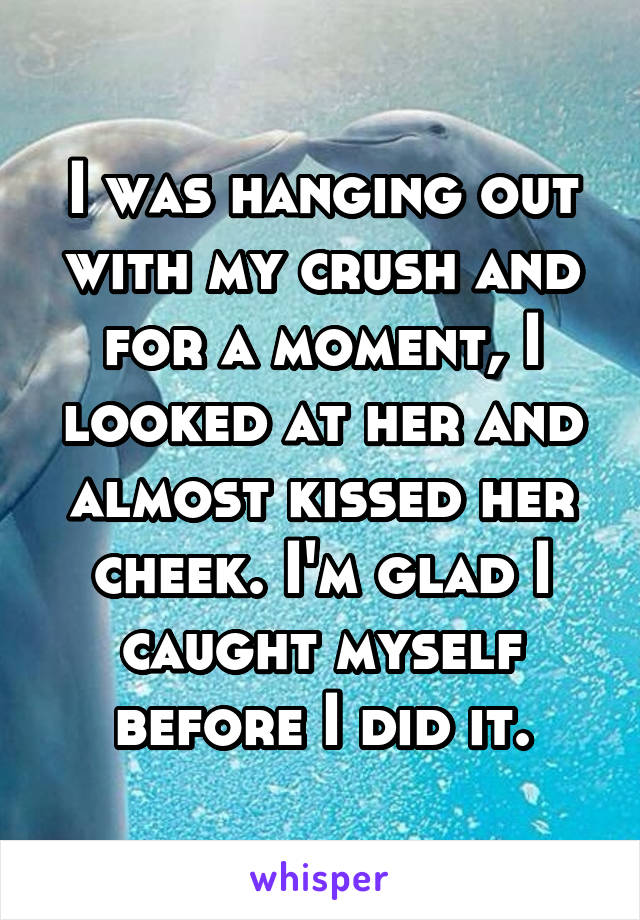 I was hanging out with my crush and for a moment, I looked at her and almost kissed her cheek. I'm glad I caught myself before I did it.