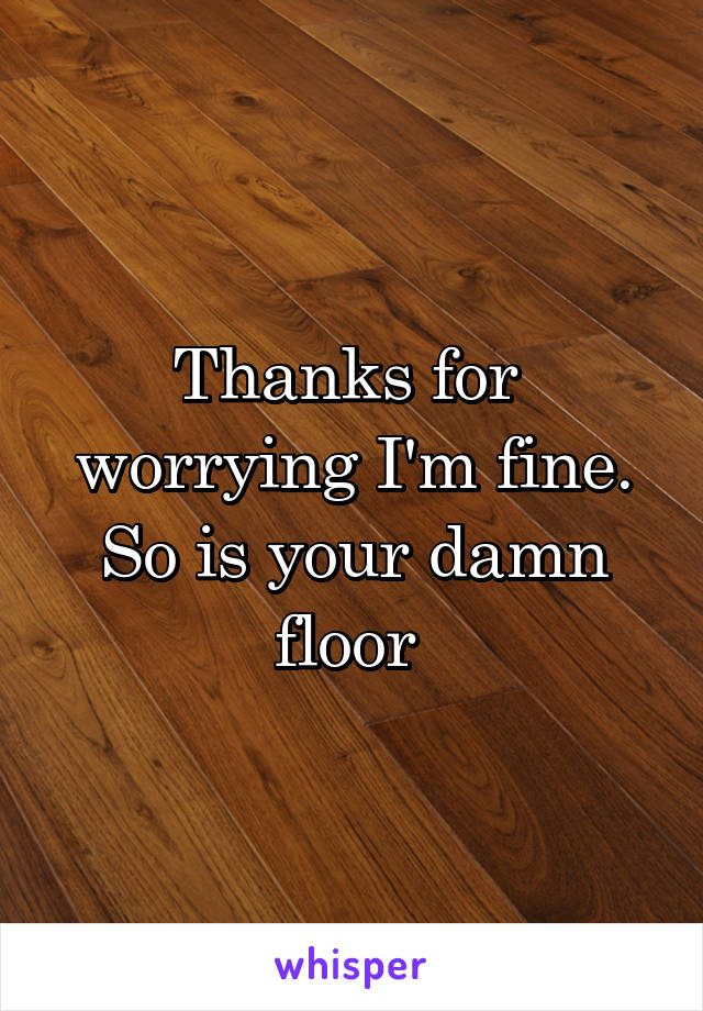 Thanks for  worrying I'm fine. So is your damn floor 